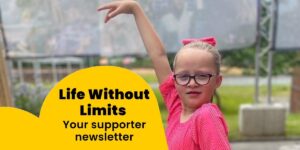 A young girl wearing glasses with one arm up and underneath a yellow design with text that reads: "Life Without Limits Your supporter newsletter"